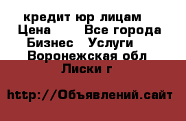 кредит юр лицам  › Цена ­ 0 - Все города Бизнес » Услуги   . Воронежская обл.,Лиски г.